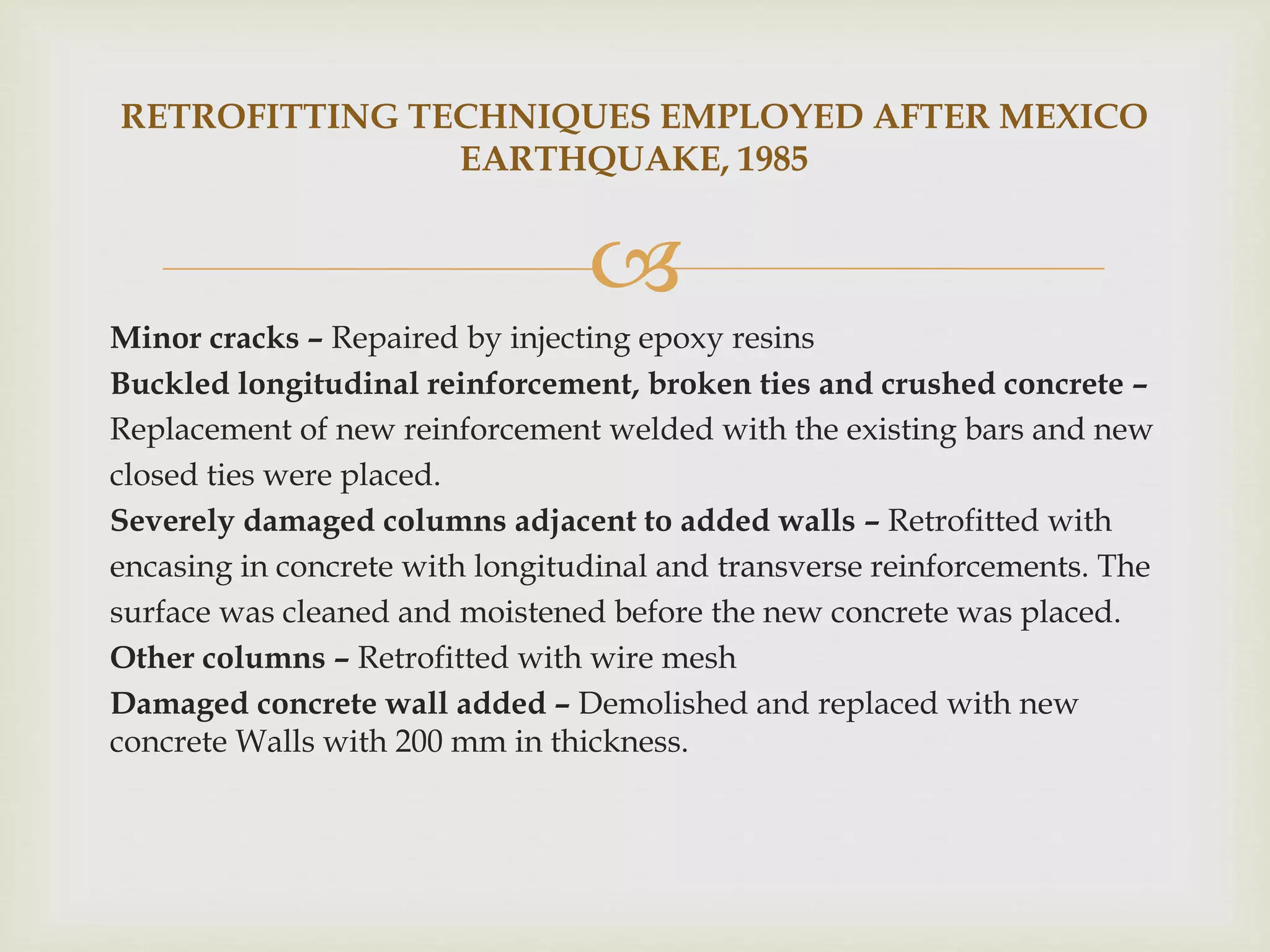 
Minor cracks – Repaired by injecting epoxy resins
Buckled longitudinal reinforcement, broken ties and crushed concrete –
Replacement of new reinforcement welded with the existing bars and new
closed ties were placed.
Severely damaged columns adjacent to added walls – Retrofitted with
encasing in concrete with longitudinal and transverse reinforcements. The
surface was cleaned and moistened before the new concrete was placed.
Other columns – Retrofitted with wire mesh
Damaged concrete wall added – Demolished and replaced with new
concrete Walls with 200 mm in thickness.
RETROFITTING TECHNIQUES EMPLOYED AFTER MEXICO
EARTHQUAKE, 1985
 