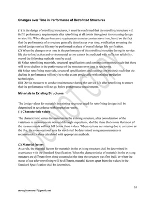 10
mostafasameer447@gmail.com
Changes over Time in Performance of Retrofitted Structures
(1) In the design of retrofitted structures, it must be confirmed that the retrofitted structure will
fulfill performance requirements after retrofitting at all points throughout its remaining design
service life. When the performance requirements remain constant over time, based on the fact
that the performance of a structure generally deteriorates over time, verification assuming the
end of design service life may be performed in place of overall design life verification.
(2) When the changes over time in the performance of the retrofitted structure during its service
life due to load action and environmental action cannot be predicted with sufficient reliability,
one of the following methods must be used.
(i) Select retrofitting materials, structural specifications and construction methods such that there
will be no decline in the performance of the structure over time in real terms.
(ii) Select retrofitting materials, structural specifications and construction methods such that the
decline in performance will only be to the extent predictable with existing prediction
technologies.
(iii) Devise measures to conduct maintenance during the service life after retrofitting to ensure
that the performance will not go below performance requirements.
Materials in Existing Structures
The design values for materials in existing structures used for retrofitting design shall be
determined in accordance with inspection results.
(1) Characteristic values
The characteristic values for materials in the existing structure, after consideration of the
variations in measurements obtained through inspections, shall be those that ensure that most of
the measurements will not fall below those values. When sections are missing due to corrosion or
the like, the cross-sectional area for steel shall be determined using measurements or
recommended values calculated with appropriate methods.
(2) Material factors
As a rule, the material factors for materials in the existing structure shall be determined in
accordance with the Standard Specification. When the characteristics of materials in the existing
structure are different from those assumed at the time the structure was first built, or when the
status of use after retrofitting will be different, material factors apart from the values in the
Standard Specification shall be determined.
 