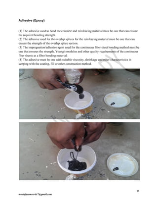 11
mostafasameer447@gmail.com
Adhesive (Epoxy)
(1) The adhesive used to bond the concrete and reinforcing material must be one that can ensure
the required bonding strength.
(2) The adhesive used for the overlap splices for the reinforcing material must be one that can
ensure the strength of the overlap splice section.
(3) The impregnation/adhesive agent used for the continuous fiber sheet bonding method must be
one that ensures the strength, Young's modulus and other quality requirements of the continuous
fiber sheets as a fiber bonding material.
(4) The adhesive must be one with suitable viscosity, shrinkage and other characteristics in
keeping with the coating, fill or other construction method.
 