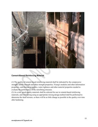 13
mostafasameer447@gmail.com
Cement-Based Reinforcing Material
(1) The quality of cement-based reinforcing material shall be indicated by the compressive
strength, tensile strength and other strength properties, Young's modulus and other deformation
properties, and thermal properties, water tightness and other material properties needed to
evaluate the performance of the retrofitting structure.
(2) As a rule, good quality materials shall be selected for use in cement-based reinforcing
materials, and trial mixing using an appropriate mixing design method shall be performed to
determine the ideal mixture, so there will be as little change as possible in the quality over time
after hardening.
 