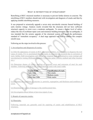 2
mostafasameer447@gmail.com
What is retrofitting of structures?
Retrofitting of RCC structural members is necessary to prevent further distress in concrete. The
retrofitting of RCC members should start with investigation and diagnosis of cracks and then by
applying suitable retrofitting measures.
It was proposed to seismically upgrade a seven story non-ductile concrete framed building of
early nineties vintage. Analysis results revealed that the structures did not have sufficient
structural capacity to resist even a moderate earthquake. To ensure a higher level of safety,
reduce the risk of exorbitant repair costs and minimize building downtime after an earthquake, it
was intended that the seismic upgrade of the structural system will target the performance
standard of ‘immediate occupancy’. A dual stage approach was used to address this complex
retrofit issue.
Following are the steps involved in this process:
1. Investigation and diagnosis of cracks:
(i) After the appearance of cracks in RCC structural members, it is necessary to diagnose the root
cause of cracks. If it is ascertained that the cracks in concrete has occurred due to corrosion of
steel, further field investigation and testing are required such as destructive (core testing) and
non-destructive testing (Rebound Hammer, Ultrasonic pulse velocity method and rebar location
etc.).
(ii) Determine degree of cracks, spalling of concrete cover and corrosion of steel for each
member. Following table gives the classification of crack with crack width:
Crack Width Classification of crack
Upto 1mm Thin cracks
1 to 2 mm Medium cracks
More than 2mm Wide cracks
(i) Determine the condition of concrete i.e. porosity, segregation, and thickness and condition of
cover.
(ii) Determine the extent of damage to the reinforcement bars.
(iii) Investigation about failure of previous repairs if any.
2. Repair of concrete cracks:
(i) Materials:
Following materials are generally used for repairing of cracks and rehabilitation of RCC
structures.
 