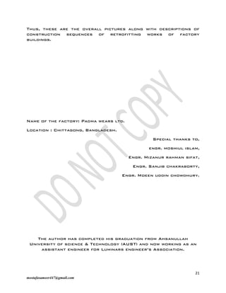 21
mostafasameer447@gmail.com
Thus, these are the overall pictures along with descriptions of
construction sequences of retrofitting works of factory
buildings.
Name of the factory: Padma wears ltd.
Location : Chittagong, Bangladesh.
Special thanks to,
engr. moshiul islam,
Engr. Mizanur rahman sifat,
Engr. Sanjib chakraborty,
Engr. Moeen uddin chowdhury.
The author has completed his graduation from Ahsanullah
University of science & Technology (AUST) and now working as an
assistant engineer for Luminars engineer’s Association.
 