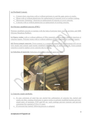 3
mostafasameer447@gmail.com
(a) Portland Cement:
 Cement slurry injections with or without polymers to seal the gaps, pores or cracks.
 Motor with or without plasticizers for replacement of concrete cover or surface coating.
 Microcrete: Guiniting / shotcrete as replacement of concrete or cover concrete.
 Concrete with or without plasticizers as replacement of existing concrete.
(b) Polymer modified concrete (PMC)
Polymer modified concrete or mortars with the help of polymer latex such as acrylates and SBR
(Styrene Butadiene Rubber).
(c) Epoxy resins: with or without addition of filler materials such as quartz sand for injection or
concrete repairs. Polymer resins with or without addition of filler materials for concrete repairs.
(d) Ferro-cement concrete: Ferro-cement is a composite material of reinforcement (GI woven
wire mesh) and cement sand mortar modified with polymers or other chemicals. Ferro-cement
concrete is used to replace cover concrete due to rusting.
(e) Selection of material: Selection of materials depends upon test data
2. Concrete repair methods:
 In case corrosion of steel has not started but carbonation of concrete has started and
cracks are thin, coating of polymer or epoxy resins or polymer modified mortars prevent /
retard entry of moisture, CO2 and O2 etc. such coatings prevent concrete and prevent
corrosions for a period of 10 to 15 years.
 If corrosion has started, following process is adopted:
 