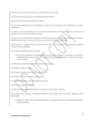 4
mostafasameer447@gmail.com
(i) Remove weak concrete and expose reinforcement all around.
(ii) Clean the rust of steel by wire brushes or sand blasting
(iii) Apply rust removers and rust preventers.
(iv) Provide reinforcement to supplement rusted steel if required with anchorage i.e. shear
connectors.
(v) Apply tack coat (bonding coat to provide bond between old concrete and new concrete) of
polymer or epoxy based bonding material.
(vi) Use one of the patching technique to restore concrete to the original surface level. Polymer
modified mortars are very good. This can be used with or without guiniting.
(vii) Injection of cement slurry or polymer modified slurry or epoxy to fill up pores or internal
cracks or honey combing.
(viii) Apply suitable protective coating.
 In case the condition of original concrete is very bad and injection grouting is not able to
rehabilitate the section to take the required loading, RCC Jacketing of concrete section is
to be provided.
(i) Provide the required supporting system to the structure.
(ii) Remove weak concrete.
(iii) Clean the surface and clean the rust of steel.
(iv) Apply rust removers and rust preventers.
(v) Provide additional steel all around the section.
(vi) Provide required formwork.
(vii) Provide polymer based bonding coat between old and new concrete.
(viii) Place the concrete of required thickness and grade and workability admixed with
plasticizers.
 Chajjas or other thin members should be completely replaced or repaired with ferro-
cement concrete.
 