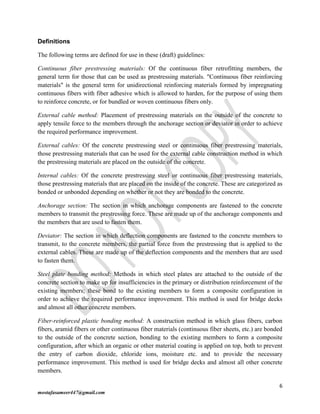 6
mostafasameer447@gmail.com
Definitions
The following terms are defined for use in these (draft) guidelines:
Continuous fiber prestressing materials: Of the continuous fiber retrofitting members, the
general term for those that can be used as prestressing materials. "Continuous fiber reinforcing
materials" is the general term for unidirectional reinforcing materials formed by impregnating
continuous fibers with fiber adhesive which is allowed to harden, for the purpose of using them
to reinforce concrete, or for bundled or woven continuous fibers only.
External cable method: Placement of prestressing materials on the outside of the concrete to
apply tensile force to the members through the anchorage section or deviator in order to achieve
the required performance improvement.
External cables: Of the concrete prestressing steel or continuous fiber prestressing materials,
those prestressing materials that can be used for the external cable construction method in which
the prestressing materials are placed on the outside of the concrete.
Internal cables: Of the concrete prestressing steel or continuous fiber prestressing materials,
those prestressing materials that are placed on the inside of the concrete. These are categorized as
bonded or unbonded depending on whether or not they are bonded to the concrete.
Anchorage section: The section in which anchorage components are fastened to the concrete
members to transmit the prestressing force. These are made up of the anchorage components and
the members that are used to fasten them.
Deviator: The section in which deflection components are fastened to the concrete members to
transmit, to the concrete members, the partial force from the prestressing that is applied to the
external cables. These are made up of the deflection components and the members that are used
to fasten them.
Steel plate bonding method: Methods in which steel plates are attached to the outside of the
concrete section to make up for insufficiencies in the primary or distribution reinforcement of the
existing members; these bond to the existing members to form a composite configuration in
order to achieve the required performance improvement. This method is used for bridge decks
and almost all other concrete members.
Fiber-reinforced plastic bonding method: A construction method in which glass fibers, carbon
fibers, aramid fibers or other continuous fiber materials (continuous fiber sheets, etc.) are bonded
to the outside of the concrete section, bonding to the existing members to form a composite
configuration, after which an organic or other material coating is applied on top, both to prevent
the entry of carbon dioxide, chloride ions, moisture etc. and to provide the necessary
performance improvement. This method is used for bridge decks and almost all other concrete
members.
 