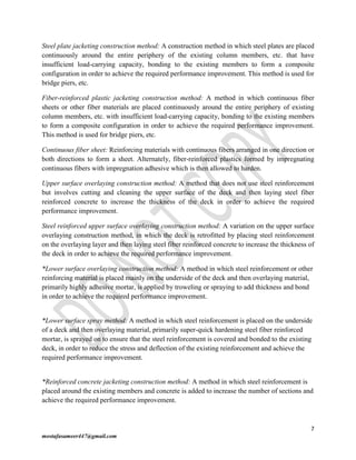 7
mostafasameer447@gmail.com
Steel plate jacketing construction method: A construction method in which steel plates are placed
continuously around the entire periphery of the existing column members, etc. that have
insufficient load-carrying capacity, bonding to the existing members to form a composite
configuration in order to achieve the required performance improvement. This method is used for
bridge piers, etc.
Fiber-reinforced plastic jacketing construction method: A method in which continuous fiber
sheets or other fiber materials are placed continuously around the entire periphery of existing
column members, etc. with insufficient load-carrying capacity, bonding to the existing members
to form a composite configuration in order to achieve the required performance improvement.
This method is used for bridge piers, etc.
Continuous fiber sheet: Reinforcing materials with continuous fibers arranged in one direction or
both directions to form a sheet. Alternately, fiber-reinforced plastics formed by impregnating
continuous fibers with impregnation adhesive which is then allowed to harden.
Upper surface overlaying construction method: A method that does not use steel reinforcement
but involves cutting and cleaning the upper surface of the deck and then laying steel fiber
reinforced concrete to increase the thickness of the deck in order to achieve the required
performance improvement.
Steel reinforced upper surface overlaying construction method: A variation on the upper surface
overlaying construction method, in which the deck is retrofitted by placing steel reinforcement
on the overlaying layer and then laying steel fiber reinforced concrete to increase the thickness of
the deck in order to achieve the required performance improvement.
*Lower surface overlaying construction method: A method in which steel reinforcement or other
reinforcing material is placed mainly on the underside of the deck and then overlaying material,
primarily highly adhesive mortar, is applied by troweling or spraying to add thickness and bond
in order to achieve the required performance improvement.
*Lower surface spray method: A method in which steel reinforcement is placed on the underside
of a deck and then overlaying material, primarily super-quick hardening steel fiber reinforced
mortar, is sprayed on to ensure that the steel reinforcement is covered and bonded to the existing
deck, in order to reduce the stress and deflection of the existing reinforcement and achieve the
required performance improvement.
*Reinforced concrete jacketing construction method: A method in which steel reinforcement is
placed around the existing members and concrete is added to increase the number of sections and
achieve the required performance improvement.
 
