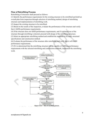 9
mostafasameer447@gmail.com
Flow of Retrofitting Process
Retrofitting of structures shall proceed as follows:
(1) Identify the performance requirements for the existing structure to be retrofitted and draft an
overall plan from inspection through selection of retrofitting method, design of retrofitting
structure and implementation of retrofitting work.
(2) Inspect the existing structure to be retrofitted.
(3) Based on the results of the inspection, evaluate the performance of the structure and verify
that it fulfills performance requirements.
(4) If the structure does not fulfill performance requirements, and if continued use of the
structure through retrofitting is desired, proceed with design of the retrofitting structure.
(5) Select an appropriate retrofitting method and establish the materials to be used, structural
specifications and construction method.
(6) Evaluate the performance of the structure after retrofitting and verify that it will fulfill
performance requirements.
(7) If it is determined that the retrofitting structure will be capable of fulfilling performance
requirements with the selected retrofitting and construction methods, implement the retrofitting
work.
 