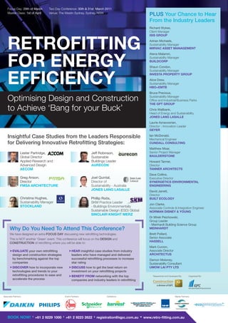 Focus Day: 29th of March        Two Day Conference: 30th & 31st March 2011
    Master Class: 1st of April      Venue: The Westin Sydney, Sydney, NSW
                                                                                                               PLUS Your Chance to Hear
                                                                                                               From the Industry Leaders
                                                                                                               Richard Wykes,
                                                                                                               Client Manager
                                                                                                               ISIS GROUP



    RETROFITTING                                                                                               Adrian Michaels,
                                                                                                               Sustainability Manager
                                                                                                               MIRVAC ASSET MANAGEMENT
                                                                                                               Atena Malamiri,


    FOR ENERGY                                                                                                 Sustainability Manager
                                                                                                               BUILDCORP
                                                                                                               Shaun Condon,
                                                                                                               Sustainability Manager



    EFFICIENCY                                                                                                 INVESTA PROPERTY GROUP
                                                                                                               Alice Drew,
                                                                                                               Sustainability Manager
                                                                                                               HBO+EMTB
                                                                                                               Bruce Precious,

    Optimising Design and Construction                                                                         Sustainability Manager
                                                                                                               Ofﬁce and Industrial/Business Parks
                                                                                                               THE GPT GROUP
    to Achieve ‘Bang for your Buck’                                                                            Chris Wallbank,
                                                                                                               Head of Energy and Sustainability
                                                                                                               JONES LANG LASALLE
                                                                                                               Laurie Aznavoorian,
                                                                                                               Director - Innovation Leader
                                                                                                               GEYER

    Insightful Case Studies from the Leaders Responsible                                                       Ian McDonald,
                                                                                                               Mechanical Engineer
    for Delivering Innovative Retroﬁtting Strategies:                                                          CUNDALL CONSULTING
                                                                                                               Matthew Moar,
                 Lester Partridge,                                   Jeff Robinson,                            Senior Project Manager
                 Global Director                                     Sustainable                               BAULDERSTONE
                 Applied Research and                                Buildings Leader                          Howard Tanner,
                 Advanced Design                                     AURECON                                   Director
                 AECOM                                                                                         TANNER ARCHITECTS
                                                                                                               Dave Collins,
                 Greg Anson,                                         Joel Quintal,                             Executive Director
                 Director                                            Director of                               SYNERGETICS ENVIRONMENTAL
                 FMSA ARCHITECTURE                                   Sustainability - Australia                ENGINEERING
                                                                     JONES LANG LASALLE                        David Jarrett,
                                                                                                               Director
                 Christina Hughes,                                   Phillip Roös,                             BUILT ECOLOGY
                 Sustainability Manager                              SKM Practice Leader
                                                                                                               Jon Clarke,
                 STOCKLAND                                           - Buildings Environmentally               Associate Controls & Integration Engineer
                                                                     Sustainable Design (ESD) Global           NORMAN DISNEY & YOUNG
                                                                     SINCLAIR KNIGHT MERZ
                                                                                                               Dr Mirek Peichowski,
                                                                                                               Group Leader
                                                                                                               - Meinhardt Building Science Group
      Why Do You Need To Attend This Conference?                                                               MEINHARDT
      We have designed an extra FOCUS DAY discussing new retroﬁtting technologies.                             Brett Pollard,
      This is NOT another ‘Green’ event. This conference will focus on the DESIGN and                          Senior Associate
                                                                                                               HASSELL
      CONSTRUCTION of retroﬁtting where you will be able to:
                                                                                                               Mark Curzon,
       EVALUATE your own retroﬁtting                  HEAR insightful case studies from industry             Associate Director
        design and construction strategies              leaders who have managed and delivered                 ARCHITECTUS
        by benchmarking against the top                 successful retroﬁtting processes to increase           Damon Moloney,
        companies                                       star rating                                            Sustainability Consultant
       DISCOVER how to incorporate new                DISCUSS how to get the best return on                  UMOW LAI PTY LTD
        technologies and trends to your                 investment on your retroﬁtting projects
        retroﬁtting procedures to ease and             BENEFIT FROM networking with the top                     Researched and Developed By:                  Organised By:
        accelerate the process                          companies and industry leaders in retroﬁtting




Associate Partners:                                Event Partners:               Exhibitors:                                                     Media Partners:



                                                                                                                                                                               w w w. e co g e n e rat i o n . co m . a u

                                                                                                                        Electrical Engineering




    BOOK NOW!            T
                             +61 2 9229 1000   F
                                                   +61 2 9223 2622     E
                                                                           registration@iqpc.com.au     W
                                                                                                            www.retro-ﬁtting.com.au
 