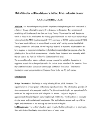 Retrofitting for well foundation of a Railway Bridge subjected to scour
K.V.RAMA MEHER , I.R.S.E
Abstract: The Retrofitting technique to be adopted for strengthening the well foundation of
a Railway Bridge subjected to scour will be discussed in this paper. Two proposals of
retrofitting will be discussed ; the first one being Putting Piles around the well foundation,
which is based on the premise that the bearing pressure beneath the well would be very high
when subjected to MBG loading standard(1987) compared to BGML loading standard(1926).
There is no much difference in vertical loads between MBG loading standard and BGML
loading standard for Span of 18.3m but very large increase in moments. It is found that this
large increase in moments is not getting reflected as increase in bearing pressure, when the
grip length of the well is 8 meters or more. It is also found that there is no means by which
the full load on the well can be relieved and transferred to piles.
The proposal therefore was revised and a second proposal i.e. a shallow foundation is
suggested around the well to partly transfer the vertical loads; transfer all the moments from
the well to the shallow foundation for the depth of Shallow foundation . The shallow
foundation would also protect the well against Scour in the top 2.5 to 3 metres.
Introduction:
Bridge Parameters: The bridge in study is having 13 nos. of 18.3 m spans. The
superstructure is of steel girders without any sign of corrosion. The substructure (piers) is of
stone masonry and is in very good condition.The dimensions of the pier are approximately2m
width and 5m length at bottom with triangular cut waters . Height of the pier is
approximately 6m and the piers are having through bed blocks. The foundation is on single
circular stone well foundation of 3m diameter .The well is having a stone well cap of 1.2m
depth. The dimensions of the well cap are same as that of the pier.
Soil Parameters: The soil investigation report revealed that the soil is clayey in nature upto
30m with the top 10m having intermittent layers of sandy strata.
 