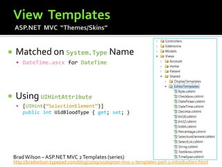     Matched on System.Type Name
      DateTime.ascx for DateTime




    Using UIHintAttribute
      [UIHint(“SelectionElement”)]
        public int UidBloodType { get; set; }




    Brad Wilson – ASP.NET MVC 2 Templates (series)
    http://bradwilson.typepad.com/blog/2009/10/aspnet-mvc-2-templates-part-1-introduction.html
 