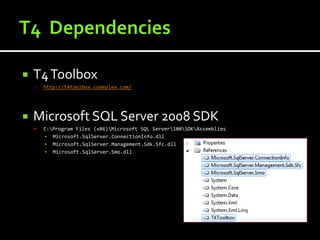    T4 Toolbox
    o   http://t4toolbox.codeplex.com/




   Microsoft SQL Server 2008 SDK
       C:Program Files (x86)Microsoft SQL Server100SDKAssemblies
        ▪ Microsoft.SqlServer.ConnectionInfo.dll
        ▪ Microsoft.SqlServer.Management.Sdk.Sfc.dll
        ▪ Microsoft.SqlServer.Smo.dll
 