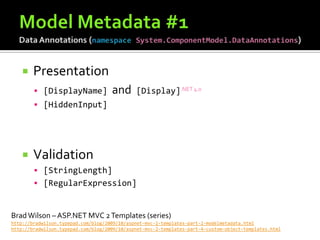    Presentation
         [DisplayName]              and      [Display].NET 4.0
         [HiddenInput]




       Validation
         [StringLength]
         [RegularExpression]



Brad Wilson – ASP.NET MVC 2 Templates (series)
http://bradwilson.typepad.com/blog/2009/10/aspnet-mvc-2-templates-part-2-modelmetadata.html
http://bradwilson.typepad.com/blog/2009/10/aspnet-mvc-2-templates-part-4-custom-object-templates.html
 
