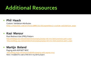    Phil Haack
    Custom Validation Attributes
    http://haacked.com/archive/2009/11/19/aspnetmvc2-custom-validation.aspx



   Kazi Manzur
    Post-Redirect-Get (PRG) Pattern
    http://weblogs.asp.net/rashid/archive/2009/04/01/asp-net-mvc-best-practices-part-1.aspx
    http://weblogs.asp.net/rashid/archive/2009/04/03/asp-net-mvc-best-practices-part-2.aspx


   Martijn Boland
    Paging with ASP.NET MVC
    http://blogs.taiga.nl/martijn/2008/08/27/paging-with-aspnet-mvc/
    Note: I modified his code a little bit in my demo project.
 