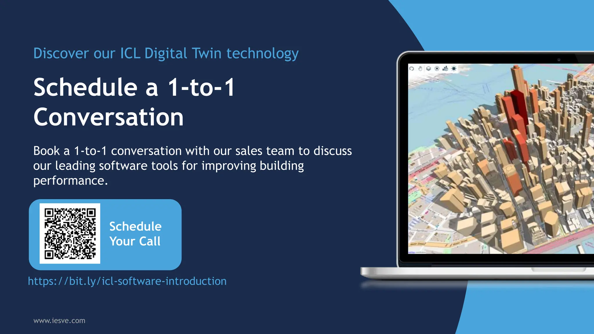 Schedule a 1-to-1
Conversation
Discover our ICL Digital Twin technology
Schedule
Your Call
Book a 1-to-1 conversation with our sales team to discuss
our leading software tools for improving building
performance.
www.iesve.com
https://bit.ly/icl-software-introduction
 