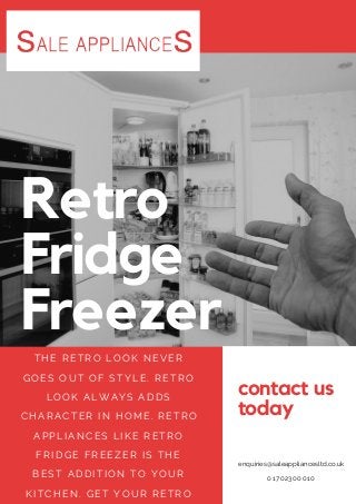 contact us
today
enquiries@saleappliancesltd.co.uk
01702300010
Retro
Fridge
Freezer
THE RETRO LOOK NEVER
GOES OUT OF STYLE. RETRO
LOOK ALWAYS ADDS
CHARACTER I N HOME. RETRO
APPLI ANCES LI KE RETRO
FRI DGE FREEZER I S THE
BEST ADDI TI ON TO YOUR
KI TCHEN. GET YOUR RETRO
 