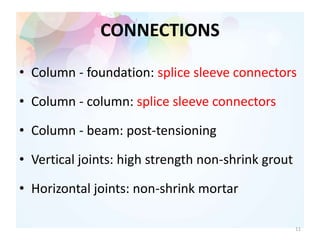 CONNECTIONS
• Column - foundation: splice sleeve connectors
• Column - column: splice sleeve connectors
• Column - beam: post-tensioning
• Vertical joints: high strength non-shrink grout
• Horizontal joints: non-shrink mortar
11
 