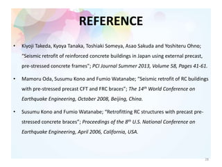 REFERENCE
• Kiyoji Takeda, Kyoya Tanaka, Toshiaki Someya, Asao Sakuda and Yoshiteru Ohno;
“Seismic retrofit of reinforced concrete buildings in Japan using external precast,
pre-stressed concrete frames”; PCI Journal Summer 2013, Volume 58, Pages 41-61.
• Mamoru Oda, Susumu Kono and Fumio Watanabe; “Seismic retrofit of RC buildings
with pre-stressed precast CFT and FRC braces”; The 14th World Conference on
Earthquake Engineering, October 2008, Beijing, China.
• Susumu Kono and Fumio Watanabe; “Retrofitting RC structures with precast pre-
stressed concrete braces”; Proceedings of the 8th U.S. National Conference on
Earthquake Engineering, April 2006, California, USA.
28
 