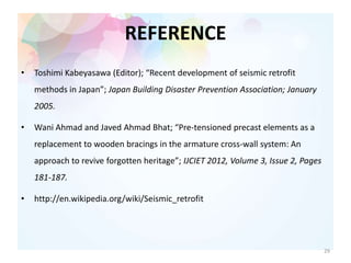 REFERENCE
• Toshimi Kabeyasawa (Editor); “Recent development of seismic retrofit
methods in Japan”; Japan Building Disaster Prevention Association; January
2005.
• Wani Ahmad and Javed Ahmad Bhat; “Pre-tensioned precast elements as a
replacement to wooden bracings in the armature cross-wall system: An
approach to revive forgotten heritage”; IJCIET 2012, Volume 3, Issue 2, Pages
181-187.
• http://en.wikipedia.org/wiki/Seismic_retrofit
29
 
