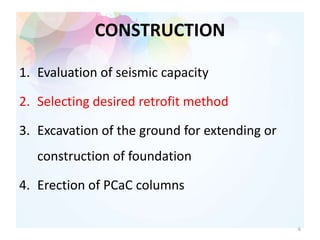 CONSTRUCTION
1. Evaluation of seismic capacity
2. Selecting desired retrofit method
3. Excavation of the ground for extending or
construction of foundation
4. Erection of PCaC columns
6
 