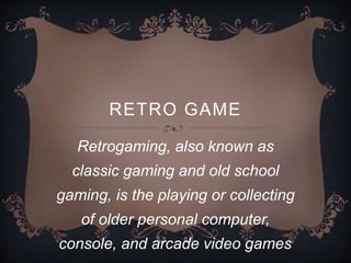 RETRO GAME
Retrogaming, also known as
classic gaming and old school
gaming, is the playing or collecting
of older personal computer,
console, and arcade video games.
 