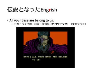 伝説となったEngrish
• All your base are belong to us.
• メガドライブ用、北米・欧州版『ゼロウイング』（東亜プラン）
 