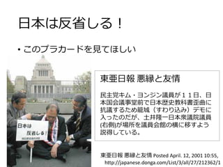 日本は反省しる！
• このプラカードを見てほしい
東亜日報 悪縁と友情
民主党キム・ヨンジン議員が１１日、日
本国会議事堂前で日本歴史教科書歪曲に
抗議するため籠城（すわり込み）デモに
入ったのだが、土井隆一日本衆議院議員
(右側)が場所を議員会館の横に移すよう
説得している。
東亜日報 悪縁と友情 Posted April. 12, 2001 10:55,
http://japanese.donga.com/List/3/all/27/212362/1
 