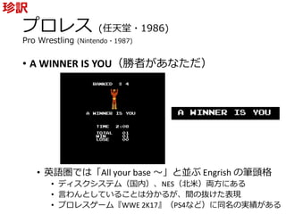プロレス (任天堂・1986)
Pro Wrestling (Nintendo・1987)
• A WINNER IS YOU（勝者があなただ）
• 英語圏では「All your base ～」と並ぶ Engrish の筆頭格
• ディスクシステム（国内）、NES（北米）両方にある
• 言わんとしていることは分かるが、間の抜けた表現
• プロレスゲーム『WWE 2K17』（PS4など）に同名の実績がある
珍訳
 