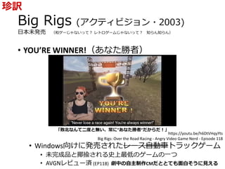 Big Rigs (アクティビジョン・2003)
日本未発売 （和ゲーじゃないって？ レトロゲームじゃないって？ 知らん知らん）
• YOU’RE WINNER!（あなた勝者）
• Windows向けに発売されたレース自動車トラックゲーム
• 未完成品と揶揄される史上最低のゲームの一つ
• AVGNレビュー済 (EP118) 劇中の自主制作CMだととても面白そうに見える
珍訳
https://youtu.be/h6DtVHqyYts
Big Rigs: Over the Road Racing - Angry Video Game Nerd - Episode 118
「敗北なんて二度と無い、常に”あなた勝者”だからだ！」
 
