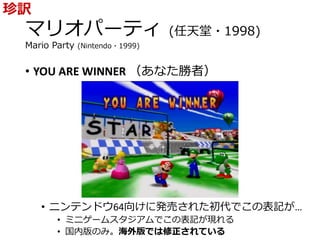 マリオパーティ (任天堂・1998)
Mario Party (Nintendo・1999)
• YOU ARE WINNER （あなた勝者）
• ニンテンドウ64向けに発売された初代でこの表記が…
• ミニゲームスタジアムでこの表記が現れる
• 国内版のみ。海外版では修正されている
珍訳
 