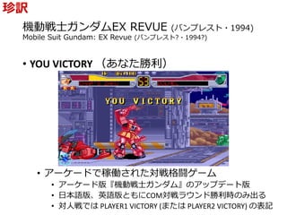 機動戦士ガンダムEX REVUE (バンプレスト・1994)
Mobile Suit Gundam: EX Revue (バンプレスト?・1994?)
• YOU VICTORY （あなた勝利）
• アーケードで稼働された対戦格闘ゲーム
• アーケード版『機動戦士ガンダム』のアップデート版
• 日本語版、英語版ともにCOM対戦ラウンド勝利時のみ出る
• 対人戦では PLAYER1 VICTORY (または PLAYER2 VICTORY) の表記
珍訳
 