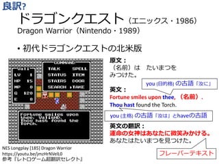 ドラゴンクエスト（エニックス・1986）
Dragon Warrior（Nintendo・1989）
• 初代ドラゴンクエストの北米版
良訳?
原文：
（名前）は たいまつを
みつけた。
英文：
Fortune smiles upon thee, （名前）.
Thou hast found the Torch.
英文の翻訳：
運命の女神はあなたに微笑みかける。
あなたはたいまつを見つけた。
you (目的格) の古語「汝に」
you (主格) の古語「汝は」とhaveの古語
フレーバーテキスト
NES Longplay [185] Dragon Warrior
https://youtu.be/jmzHrNVelL0
参考『レトロゲーム超翻訳セレクト』
 