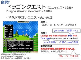 ドラゴンクエスト（エニックス・1986）
Dragon Warrior（Nintendo・1989）
• 初代ドラゴンクエストの北米版
良訳?
原文：
（名前）は レベルが あがった！
英文：
Courage and wit have served thee well.
Thou hast be promoted to the next level.
英文の翻訳：
あなたの勇気と知恵が実を結んだ。
あなたはレベルが上がった。
thouを主語とした時の haveの古語
フレーバーテキスト
you (目的格) の古語「汝に」
NES Longplay [185] Dragon Warrior
https://youtu.be/jmzHrNVelL0
参考『レトロゲーム超翻訳セレクト』
 