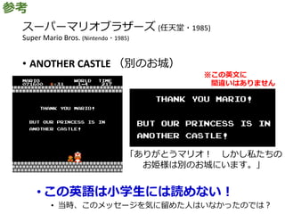 スーパーマリオブラザーズ (任天堂・1985)
Super Mario Bros. (Nintendo・1985)
• ANOTHER CASTLE （別のお城）
• この英語は小学生には読めない！
• 当時、このメッセージを気に留めた人はいなかったのでは？
参考
※この英文に
間違いはありません
「ありがとうマリオ！ しかし私たちの
お姫様は別のお城にいます。」
 