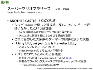 スーパーマリオブラザーズ (任天堂・1985)
Super Mario Bros. (Nintendo・1985)
• ANOTHER CASTLE （別のお城）
• クッパ（の偽物）を倒した達成感に反し、そこにピーチ姫
はいなかったという残念感
• 8-4 を攻略するまで同じセリフが繰り返される
• 次のお城に到達するにはさらなる腕前が必要
• これに苦労した大多数のゲーマーの印象に残った模様
• 「Sorry ○○, but your △△ is in another □□.」
• このテンプレでミームと化した
• Urban Dictionaryによると2004年頃から
• アメリカのオフィスにある会議室
• 最も多い名前は「another castle」らしい [要出典]
• 同名のコワーキングスペースがマサチューセッツ州にある
• https://twitter.com/AnotherCastleMA
参考
https://knowyourmeme.com/memes/but-our-princess-is-in-another-castle
 