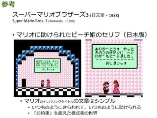スーパーマリオブラザーズ3 (任天堂・1988)
Super Mario Bros. 3 (Nintendo ・1990)
• マリオに助けられたピーチ姫のセリフ（日本版）
• マリオのナンバリングタイトルの文章はシンプル
• いつものようにさらわれて、いつものように助けられる
• 「お約束」を超えた様式美の世界
参考
 