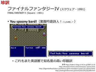 ファイナルファンタジーIV (スクウェア・1991)
FINAL FANTASY II (Square・1991)
• You spoony bard!（業腹吟遊詩人！こんな感じ？ ）
• これもまた英語圏で知名度の高い珍翻訳
珍訳
参考 https://loderun.blog.so-net.ne.jp/2007-12-23
https://knowyourmeme.com/memes/you-spoony-bard
https://legendsoflocalization.com/famous-game-translation-quotes-you-spoony-bard/
https://www.gamebusiness.jp/article/2011/01/24/2944.html
 