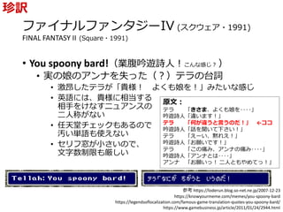 ファイナルファンタジーIV (スクウェア・1991)
FINAL FANTASY II (Square・1991)
• You spoony bard!（業腹吟遊詩人！こんな感じ？ ）
• 実の娘のアンナを失った（？）テラの台詞
• 激昂したテラが「貴様！ よくも娘を！」みたいな感じ
• 英語には、貴様に相当する
相手をけなすニュアンスの
二人称がない
• 任天堂チェックもあるので
汚い単語も使えない
• セリフ窓が小さいので、
文字数制限も厳しい
珍訳
原文：
テラ 「きさま、よくも娘を‥‥」
吟遊詩人「違います！」
テラ 「何が違うと言うのだ！」 ←ココ
吟遊詩人「話を聞いて下さい！」
テラ 「えーい、黙れえ！」
吟遊詩人「お願いです！」
テラ 「この痛み、アンナの痛み‥‥」
吟遊詩人「アンナとは‥‥」
アンナ 「お願いっ！ 二人ともやめてっ！」
参考 https://loderun.blog.so-net.ne.jp/2007-12-23
https://knowyourmeme.com/memes/you-spoony-bard
https://legendsoflocalization.com/famous-game-translation-quotes-you-spoony-bard/
https://www.gamebusiness.jp/article/2011/01/24/2944.html
 