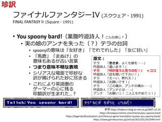 ファイナルファンタジーIV (スクウェア・1991)
FINAL FANTASY II (Square・1991)
• You spoony bard!（業腹吟遊詩人！こんな感じ？ ）
• 実の娘のアンナを失った（？）テラの台詞
• spoonyの意味は「女好き」「でれでれした」「女に甘い」
• 「馬鹿」「まぬけ」の
意味もあるが古い言葉
• つまり意味不明な表現
• シリアスな場面で珍妙な
訳が掲げられた妙に尽きる
• これにより英語圏の
ゲーマーの心に残る
珍翻訳が生まれた…？
珍訳
参考 https://loderun.blog.so-net.ne.jp/2007-12-23
https://knowyourmeme.com/memes/you-spoony-bard
https://legendsoflocalization.com/famous-game-translation-quotes-you-spoony-bard/
https://www.gamebusiness.jp/article/2011/01/24/2944.html
原文：
テラ 「きさま、よくも娘を‥‥」
吟遊詩人「違います！」
テラ 「何が違うと言うのだ！」 ←ココ
吟遊詩人「話を聞いて下さい！」
テラ 「えーい、黙れえ！」
吟遊詩人「お願いです！」
テラ 「この痛み、アンナの痛み‥‥」
吟遊詩人「アンナとは‥‥」
アンナ 「お願いっ！ 二人ともやめてっ！」
 