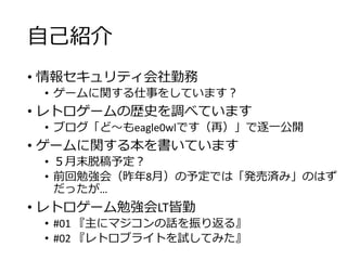 自己紹介
• 情報セキュリティ会社勤務
• ゲームに関する仕事をしています？
• レトロゲームの歴史を調べています
• ブログ「ど～もeagle0wlです（再）」で逐一公開
• ゲームに関する本を書いています
• ５月末脱稿予定？
• 前回勉強会（昨年8月）の予定では「発売済み」のはず
だったが…
• レトロゲーム勉強会LT皆勤
• #01 『主にマジコンの話を振り返る』
• #02 『レトロブライトを試してみた』
 