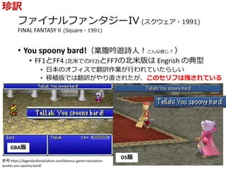 ファイナルファンタジーIV (スクウェア・1991)
FINAL FANTASY II (Square・1991)
• You spoony bard!（業腹吟遊詩人！こんな感じ？ ）
• FF1とFF4 (北米でのFF2)とFF7の北米版は Engrish の典型
• 日本のオフィスで翻訳作業が行われていたらしい
• 移植版では翻訳がやり直されたが、このセリフは残されている
珍訳
GBA版
DS版
参考 https://legendsoflocalization.com/famous-game-translation-
quotes-you-spoony-bard/
 