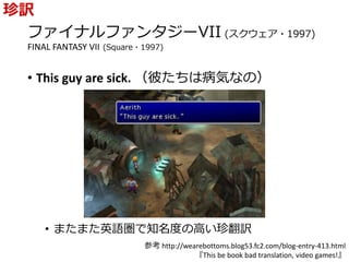 ファイナルファンタジーVII (スクウェア・1997)
FINAL FANTASY VII (Square・1997)
• This guy are sick. （彼たちは病気なの）
• またまた英語圏で知名度の高い珍翻訳
珍訳
参考 http://wearebottoms.blog53.fc2.com/blog-entry-413.html
『This be book bad translation, video games!』
 