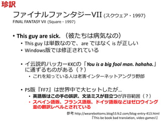 ファイナルファンタジーVII (スクウェア・1997)
FINAL FANTASY VII (Square・1997)
• This guy are sick. （彼たちは病気なの）
• This guy は単数なので、are ではなく is が正しい
• Windows版では修正されている
• イ云説的ハッカーKKCの「You is a big fool man. hahaha.」
に通ずるものがある（？）
• これを知っている人は老害インターネットアングラ野郎
• PS版『FF7』は世界中で大ヒットしたが…
• 英語版はこの手の誤訳、文法ミスが目立つが許容範囲（？）
• スペイン語版、フランス語版、ドイツ語版などはゼロウイング
並の翻訳レベルとされている
珍訳
参考 http://wearebottoms.blog53.fc2.com/blog-entry-413.html
『This be book bad translation, video games!』
 