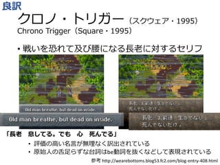 クロノ・トリガー（スクウェア・1995）
Chrono Trigger（Square・1995）
• 戦いを恐れて及び腰になる長老に対するセリフ
• 評価の高い名言が無理なく訳出されている
• 原始人の舌足らずな台詞はbe動詞を抜くなどして表現されている
良訳
参考 http://wearebottoms.blog53.fc2.com/blog-entry-408.html
「長老 息してる。でも 心 死んでる」
 