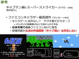 キャプテン翼II スーパーストライカー (テクモ・1990)
海外版なし
• ファミコンキャラゲー最高傑作（サッカー＋RPG）
• キャラゲーに名作なし？ テクモ製だからセーフ
• バンダイに版権預けなくて良かったですね
• 日本市場でのみファミコン向けに発売
• 版権問題か公式の外国語版『キャプ翼II』は存在しない
参考
 