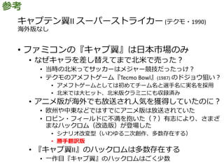 キャプテン翼II スーパーストライカー (テクモ・1990)
海外版なし
• ファミコンの『キャプ翼』は日本市場のみ
• なぜキャラを差し替えてまで北米で売った？
• 当時の北米ってサッカーはメジャー競技だったっけ？
• テクモのアメフトゲーム『Tecmo Bowl』(1987) のドジョウ狙い？
• アメフトゲームとしては初めてチーム名と選手名に実名を採用
• 北米では大ヒット、北米版クラミニにも収録済み
• アニメ版が海外でも放送され人気を獲得していたのに？
• 欧州や中東などではすでにアニメ版は放送されていた
• ロビン・フィールドに不満を抱いた（？）有志により、さまざ
まなハックロム（改造版）が登場した
• シナリオ改変型（いわゆる二次創作、多数存在する）
• 勝手翻訳版
• 『キャプ翼II』のハックロムは多数存在する
• 一作目『キャプ翼』のハックロムはごく少数
参考
 