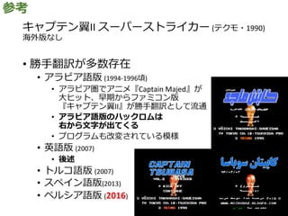 キャプテン翼II スーパーストライカー (テクモ・1990)
海外版なし
• 勝手翻訳が多数存在
• アラビア語版 (1994-1996頃)
• アラビア圏でアニメ『Captain Majed』が
大ヒット、早期からファミコン版
『キャプテン翼II』が勝手翻訳として流通
• アラビア語版のハックロムは
右から文字が出てくる
• プログラムも改変されている模様
• 英語版 (2007)
• 後述
• トルコ語版 (2007)
• スペイン語版(2013)
• ペルシア語版 (2016)
参考
 