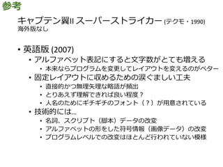 キャプテン翼II スーパーストライカー (テクモ・1990)
海外版なし
• 英語版 (2007)
• アルファベット表記にすると文字数がとても増える
• 本来ならプログラムを変更してレイアウトを変えるのがベター
• 固定レイアウトに収めるための涙ぐましい工夫
• 直接的かつ無理矢理な略語が頻出
• とりあえず理解できれば良い程度？
• 人名のためにギチギチのフォント（？）が用意されている
• 技術的には…
• 名詞、スクリプト（脚本）データの改変
• アルファベットの形をした符号情報（画像データ）の改変
• プログラムレベルでの改変はほとんど行われていない模様
参考
 