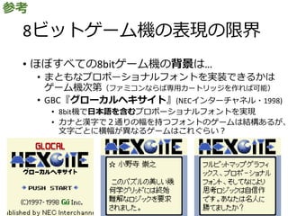 8ビットゲーム機の表現の限界
• ほぼすべての8bitゲーム機の背景は…
• まともなプロポーショナルフォントを実装できるかは
ゲーム機次第（ファミコンならば専用カートリッジを作れば可能）
• GBC『グローカルヘキサイト』(NECインターチャネル・1998)
• 8bit機で日本語を含むプロポーショナルフォントを実現
• カナと漢字で２通りの幅を持つフォントのゲームは結構あるが、
文字ごとに横幅が異なるゲームはこれぐらい？
参考
 