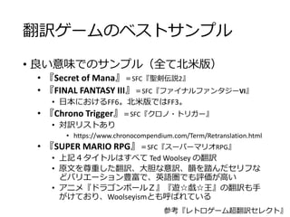 翻訳ゲームのベストサンプル
• 良い意味でのサンプル（全て北米版）
• 『Secret of Mana』＝SFC『聖剣伝説2』
• 『FINAL FANTASY III』＝SFC『ファイナルファンタジーVI』
• 日本におけるFF6。北米版ではFF3。
• 『Chrono Trigger』＝SFC『クロノ・トリガー』
• 対訳リストあり
• https://www.chronocompendium.com/Term/Retranslation.html
• 『SUPER MARIO RPG』＝SFC『スーパーマリオRPG』
• 上記４タイトルはすべて Ted Woolsey の翻訳
• 原文を尊重した翻訳、大胆な意訳、韻を踏んだセリフな
どバリエーション豊富で、英語圏でも評価が高い
• アニメ『ドラゴンボールＺ』『遊☆戯☆王』の翻訳も手
がけており、Woolseyismとも呼ばれている
参考『レトロゲーム超翻訳セレクト』
 