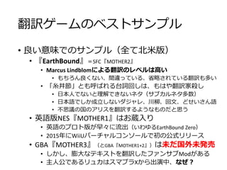 翻訳ゲームのベストサンプル
• 良い意味でのサンプル（全て北米版）
• 『EarthBound』＝SFC『MOTHER2』
• Marcus Lindblomによる翻訳のレベルは高い
• もちろん良くない、間違っている、省略されている翻訳も多い
• 「糸井節」とも呼ばれる台詞回しは、もはや翻訳家殺し
• 日本人でないと理解できないネタ（サブカルネタ多数）
• 日本語でしか成立しないダジャレ、川柳、回文、どせいさん語
• 不思議の国のアリスを翻訳するようなものだと思う
• 英語版NES『MOTHER1』はお蔵入り
• 英語のプロト版が早々に流出（いわゆるEarthBound Zero）
• 2015年にWiiUバーチャルコンソールで初の公式リリース
• GBA『MOTHER3』（とGBA『MOTHER1+2』）は未だ国外未発売
• しかし、膨大なテキストを翻訳したファンサブModがある
• 主人公であるリュカはスマブラXから出演中、なぜ？
 